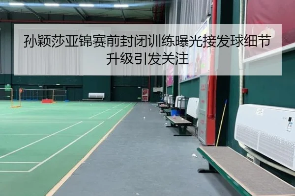孙颖莎亚锦赛前封闭训练曝光接发球细节升级引发关注